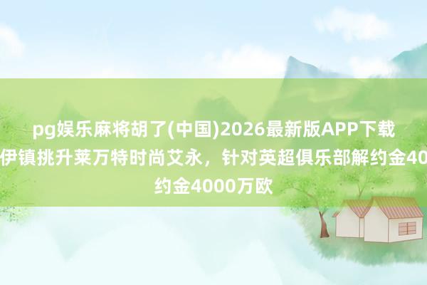 pg娱乐麻将胡了(中国)2026最新版APP下载 塞尔：伊镇挑升莱万特时尚艾永，针对英超俱乐部解约金4000万欧