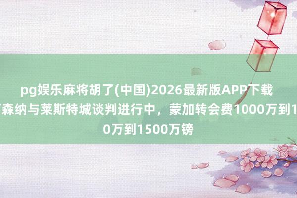 pg娱乐麻将胡了(中国)2026最新版APP下载 英媒：阿森纳与莱斯特城谈判进行中，蒙加转会费1000万到1500万镑