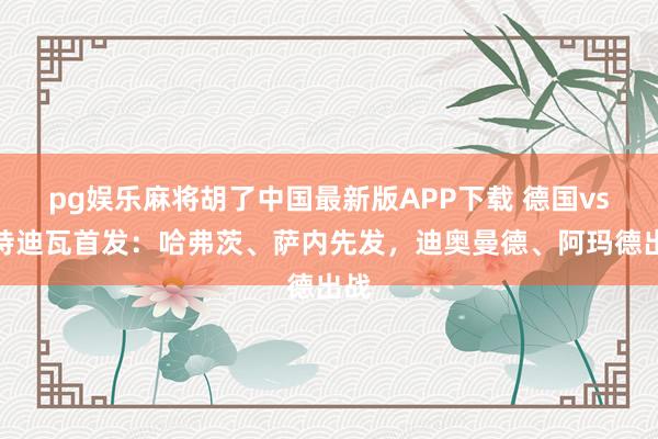 pg娱乐麻将胡了中国最新版APP下载 德国vs科特迪瓦首发:哈弗茨、萨内先发,迪奥曼德、阿玛德出战